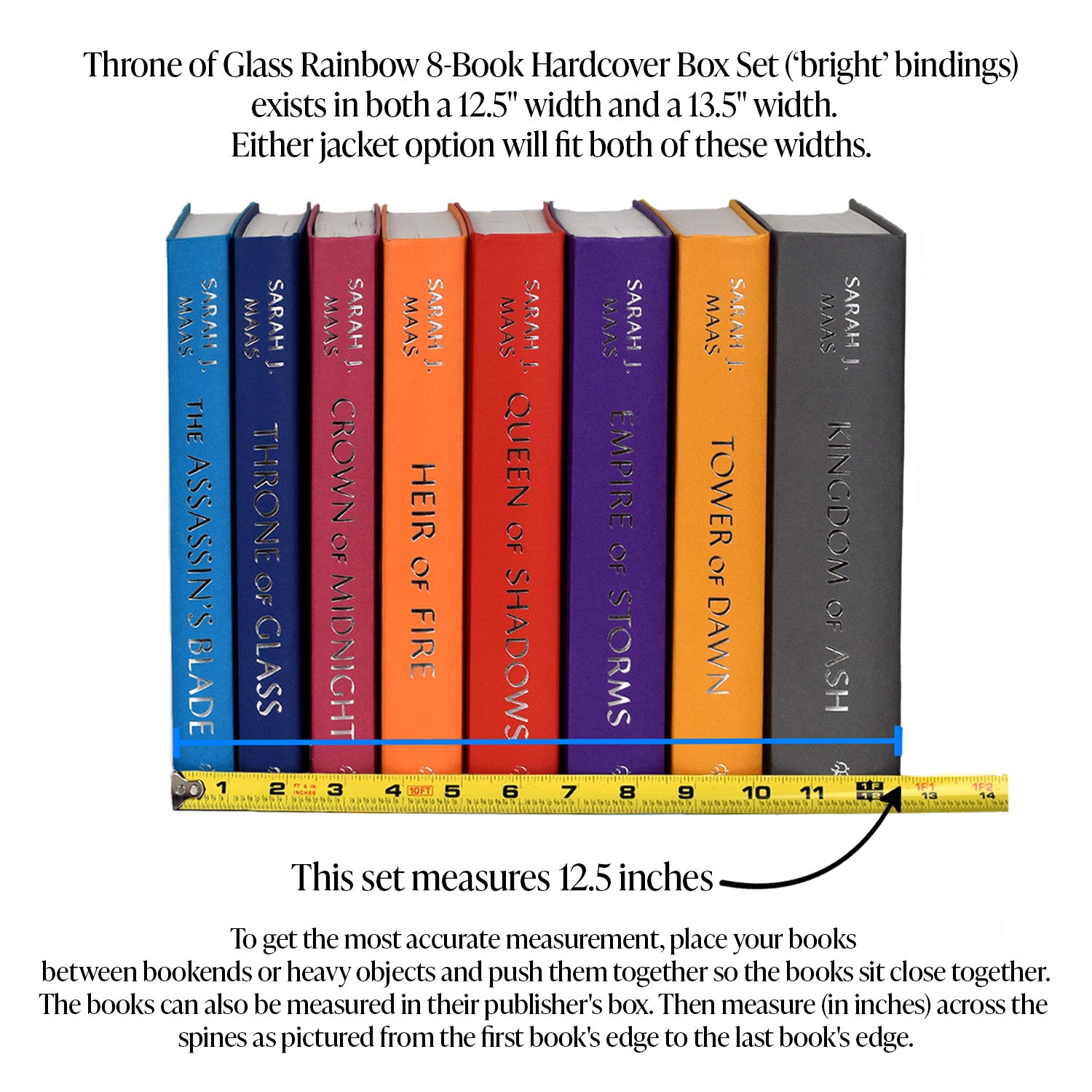 This image demonstrates how to measure your Throne of Glass Book Set. To get the most accurate measurement, place your books between bookends or heavy objects and push them together so they sit close together. The books can also be measured in their publisher's box. Then, measure in inches across the spines from the edge of the first book to the edge of the last book. Throne of Glass comes in 12.5 inches or 13.5 inches. Both sizes will fit Jacket option 1 or Jacket option 2.