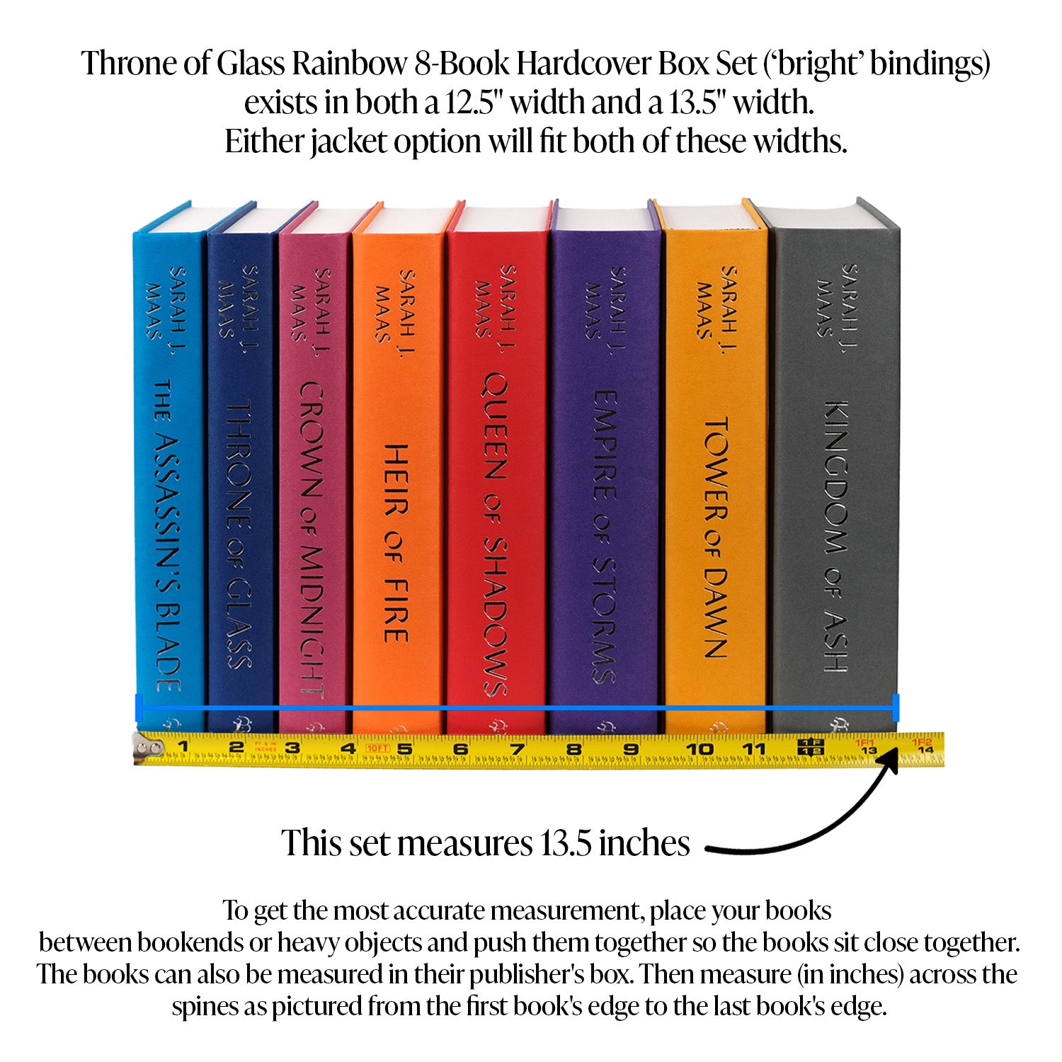 This image demonstrates how to measure your Throne of Glass Book Set. To get the most accurate measurement, place your books between bookends or heavy objects and push them together so they sit close together. The books can also be measured in their publisher's box. Then, measure in inches across the spines from the edge of the first book to the edge of the last book. Throne of Glass comes in 12.5 inches or 13.5 inches. Both sizes will fit Jacket option 1 or Jacket option 2.