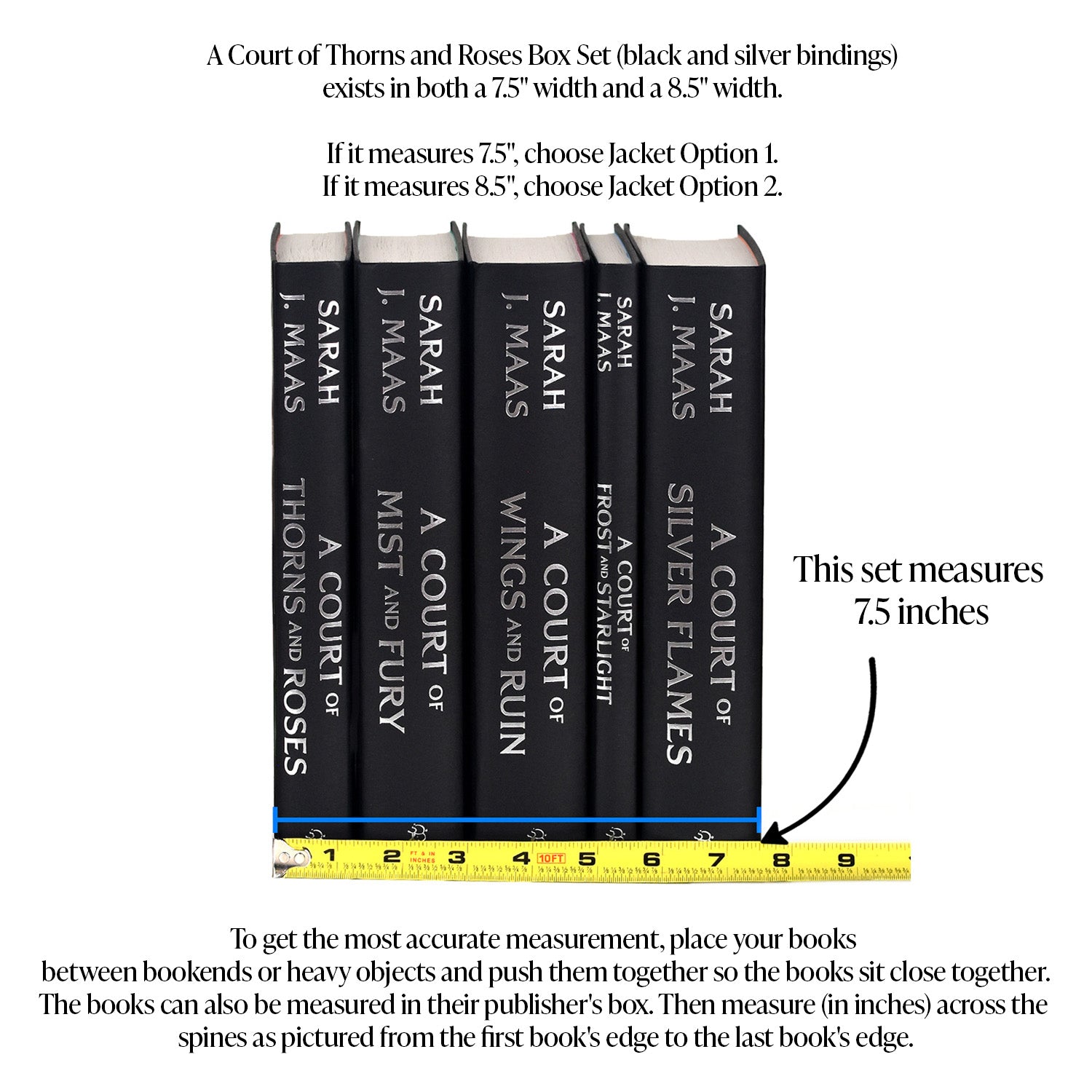 This image demonstrates how to measure your 7.5-inch ACOTAR set. To get the most accurate measurement, place your books between bookends or heavy objects and push them together so they sit close together. The books can also be measured in their publisher's box. Then, measure in inches across the spines from the edge of the first book to the edge of the last book. Choose Jacket Option 1 if your books measure 7.5 inches.