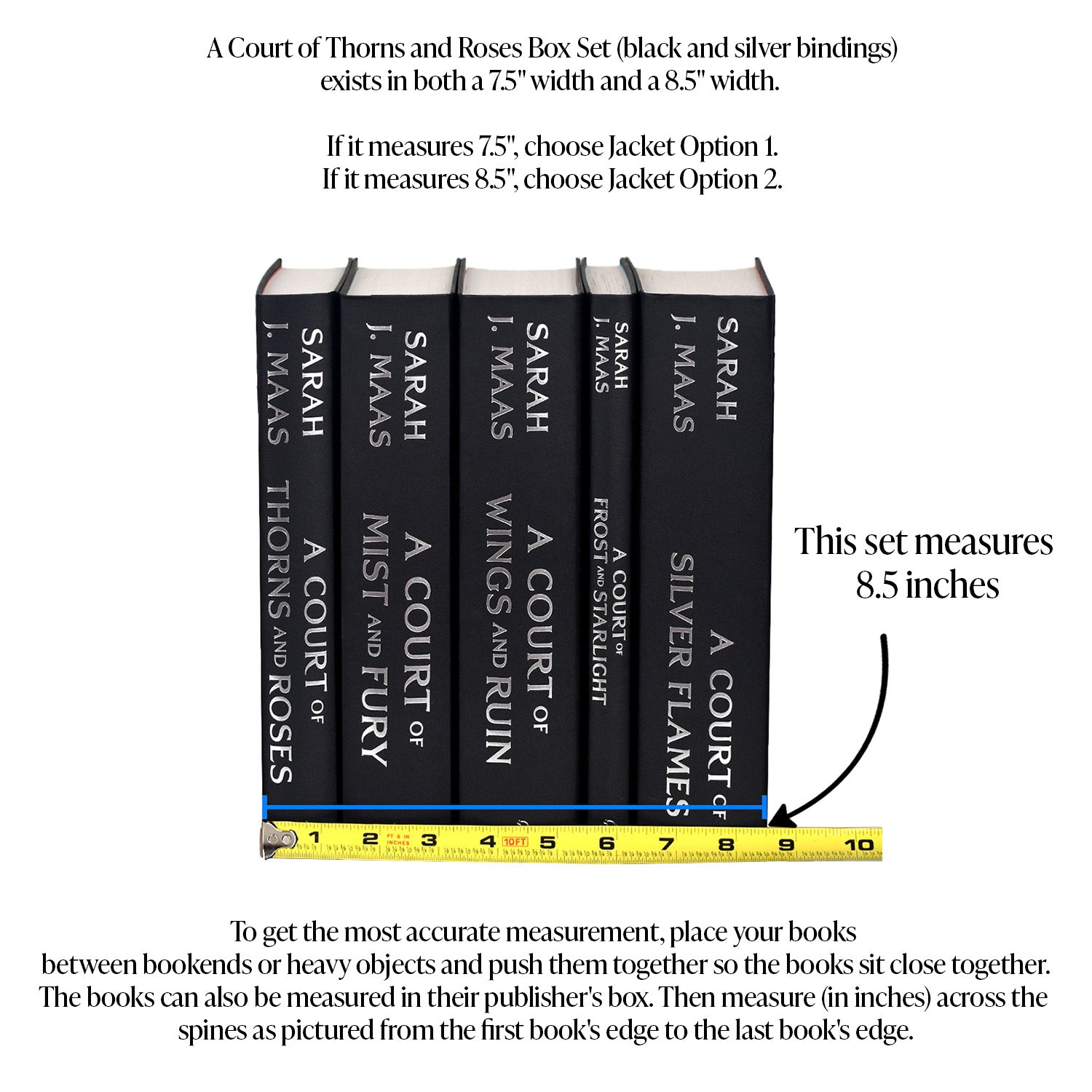 This image demonstrates how to measure your 8.5-inch ACOTAR set. To get the most accurate measurement, place your books between bookends or heavy objects and push them together so they sit close together. The books can also be measured in their publisher's box. Then, measure in inches across the spines from the edge of the first book to the edge of the last book. Choose Jacket Option 2 if your books measure 8.5 inches.